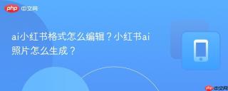 ai小红书格式怎么编辑？小红书ai照片怎么生成？