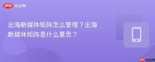 出海新媒体矩阵怎么管理？出海新媒体矩阵是什么意思？