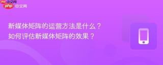 新媒体矩阵的运营方法是什么？如何评估新媒体矩阵的效果？