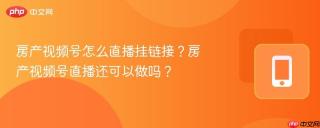 房产视频号怎么直播挂链接？房产视频号直播还可以做吗？