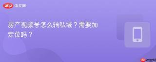 房产视频号怎么转私域？需要加定位吗？