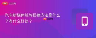 汽车新媒体矩阵搭建方法是什么？有什么好处？