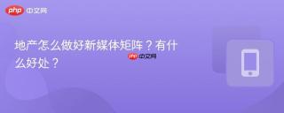 地产怎么做好新媒体矩阵？有什么好处？