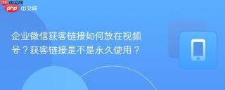 企业微信获客链接如何放在视频号？获客链接是不是永久使用？