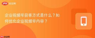 企业视频号获客方式是什么？如何优化企业视频号内容？