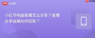 小红书电脑直播怎么分享？直播分享链接如何获取？