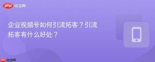 企业视频号如何引流拓客？引流拓客有什么好处？