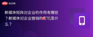 新媒体矩阵对企业的作用有哪些？新媒体对企业营销的影响是什么？