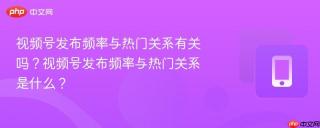视频号发布频率与热门关系有关吗?视频号发布频率与热门关系是什么?