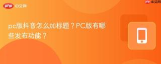 pc版抖音怎么加标题？PC版有哪些发布功能？