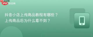 抖音小店上传商品教程有哪些？上传商品后为什么看不到？