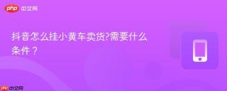 抖音怎么挂小黄车卖货?需要什么条件？