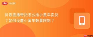 抖音直播带货怎么挂小黄车卖货？如何设置小黄车数量限制？