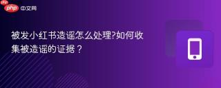 被发小红书造谣怎么处理?如何收集被造谣的证据？