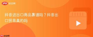 抖音进出口商品靠谱吗？抖音出口贸易真的吗