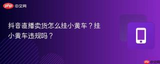 抖音直播卖货怎么挂小黄车？挂小黄车违规吗？