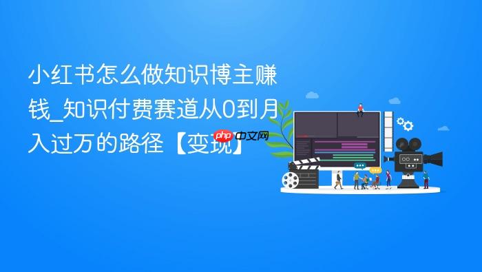 小红书怎么做知识博主赚钱_知识付费赛道从0到月入过万的路径【变现】