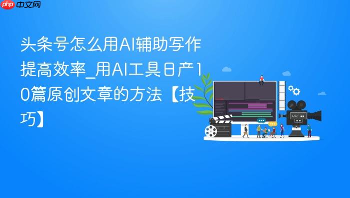 头条号怎么用ai辅助写作提高效率_用ai工具日产10篇原创文章的方法【技巧】