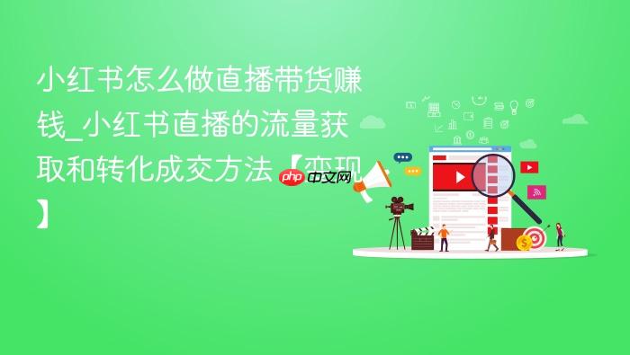 小红书怎么做直播带货赚钱_小红书直播的流量获取和转化成交方法【变现】
