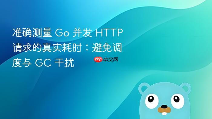 准确测量 Go 并发 HTTP 请求的真实耗时：避免调度与 GC 干扰
