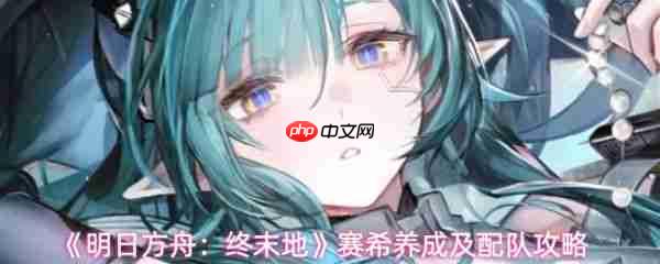 明日方舟终末地赛希怎么玩 明日方舟终末地赛希养成及配队攻略