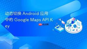 动态切换 Android 应用中的 Google Maps API Key