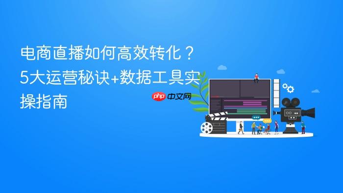 电商直播如何高效转化?5大运营秘诀+数据工具实操指南