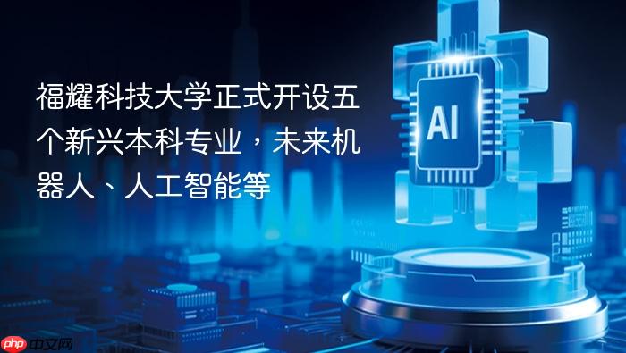 福耀科技大学正式开设五个新兴本科专业，未来机器人、人工智能等