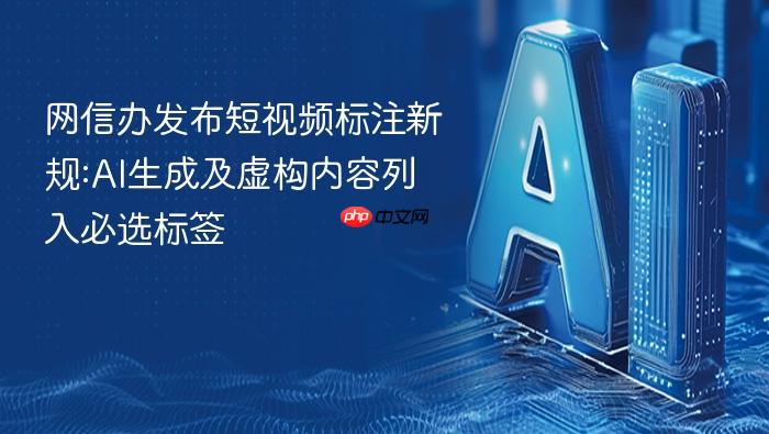 网信办发布短视频标注新规:ai生成及虚构内容列入必选标签