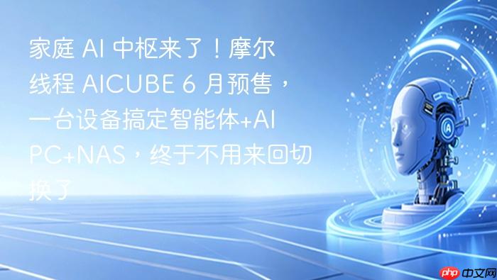 家庭 ai 中枢来了!摩尔线程 aicube 6 月预售,一台设备搞定智能体+ai pc+nas,终于不用来回切换了