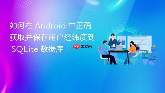 如何在 Android 中正确获取并保存用户经纬度到 SQLite 数据库