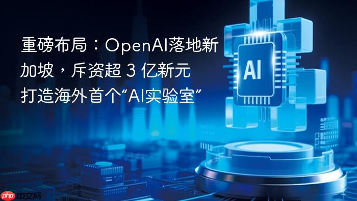 重磅布局：openai落地新加坡，斥资超 3 亿新元打造海外首个“ai实验室”
