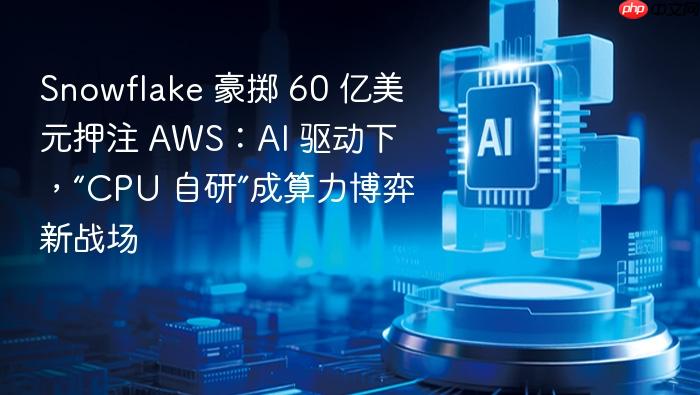 snowflake 豪掷 60 亿美元押注 aws:ai 驱动下,“cpu 自研”成算力博弈新战场