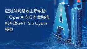 应对AI网络攻击新威胁！OpenAI向日本金融机构开放GPT-5.5 Cyber模型