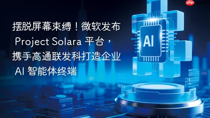 摆脱屏幕束缚!微软发布 project solara 平台,携手高通联发科打造企业 ai 智能体终端