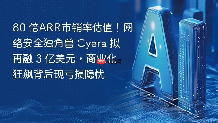 80 倍arr市销率估值!网络安全独角兽 cyera 拟再融 3 亿美元,商业化狂飙背后现亏损隐忧