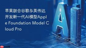 苹果联合谷歌与英伟达开发新一代AI模型Apple Foundation Model Cloud Pro