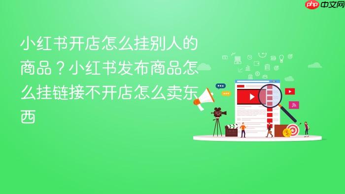 小红书开店怎么挂别人的商品?小红书发布商品怎么挂链接不开店怎么卖东西