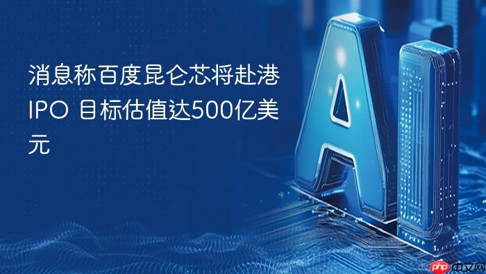 消息称百度昆仑芯将赴港ipo 目标估值达500亿美元