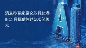 消息称百度昆仑芯将赴港ipo 目标估值达500亿美元