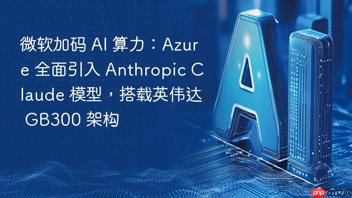 微软加码 ai 算力:azure 全面引入 anthropic claude 模型,搭载英伟达 gb300 架构