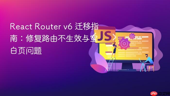 React Router v6 迁移指南:修复路由不生效与空白页问题