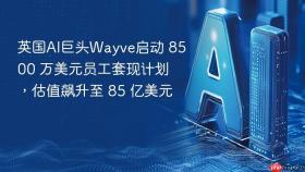 英国ai巨头wayve启动 8500 万美元员工套现计划，估值飙升至 85 亿美元