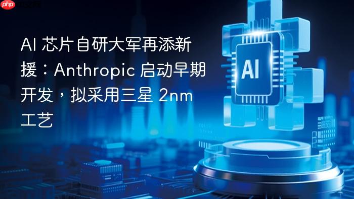 ai 芯片自研大军再添新援：anthropic 启动早期开发，拟采用三星 2nm 工艺