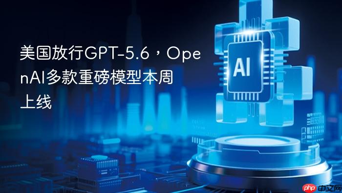 美国放行gpt-5.6，openai多款重磅模型本周上线