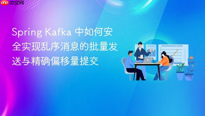 Spring Kafka 中如何安全实现乱序消息的批量发送与精确偏移量提交

