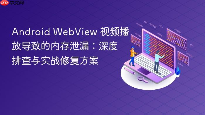 Android WebView 视频播放导致的内存泄漏:深度排查与实战修复方案
