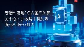 智谱ai落地1gw国产ai算力中心，并收购中科加禾强化ai infra能力