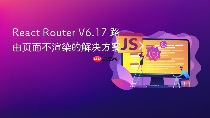 React Router V6.17 路由页面不渲染的解决方案