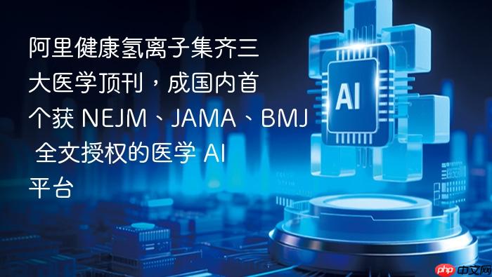 阿里健康氢离子集齐三大医学顶刊,成国内首个获 nejm、jama、bmj 全文授权的医学 ai 平台